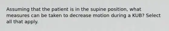 Assuming that the patient is in the supine position, what measures can be taken to decrease motion during a KUB? Select all that apply.