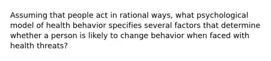 Assuming that people act in rational ways, what psychological model of health behavior specifies several factors that determine whether a person is likely to change behavior when faced with health threats?