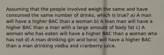 Assuming that the people involved weigh the same and have consumed the same number of drinks, which is true? a) A man will have a higher BAC than a woman b) A lean man will have a higher BAC than a man with a large amount of body fat c) A woman who has eaten will have a higher BAC than a woman who has not d) A man drinking gin and tonic will have a higher BAC than a man drinking vodka and cranberry juice.