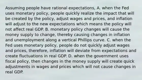 Assuming people have rational​ expectations, A. when the Fed uses monetary​ policy, people quickly realize the impact that will be created by the​ policy, adjust wages and​ prices, and inflation will adjust to the new expectations which means the policy will not affect real GDP. B. monetary policy changes will cause the money supply to​ change, thereby causing changes in inflation and unemployment along a vertical Phillips curve. C. when the Fed uses monetary​ policy, people do not quickly adjust wages and​ prices, therefore, inflation will deviate from expectations and create fluctuations in real GDP. D. when the government uses fiscal​ policy, then changes in the money supply will create quick adjustments in wages and prices which will not cause changes in real GDP.