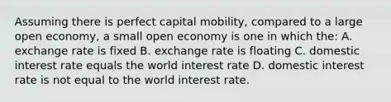 Assuming there is perfect capital mobility, compared to a large open economy, a small open economy is one in which the: A. exchange rate is fixed B. exchange rate is floating C. domestic interest rate equals the world interest rate D. domestic interest rate is not equal to the world interest rate.