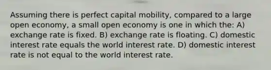 Assuming there is perfect capital mobility, compared to a large open economy, a small open economy is one in which the: A) exchange rate is fixed. B) exchange rate is floating. C) domestic interest rate equals the world interest rate. D) domestic interest rate is not equal to the world interest rate.