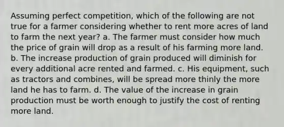 Assuming perfect competition, which of the following are not true for a farmer considering whether to rent more acres of land to farm the next year? a. The farmer must consider how much the price of grain will drop as a result of his farming more land. b. The increase production of grain produced will diminish for every additional acre rented and farmed. c. His equipment, such as tractors and combines, will be spread more thinly the more land he has to farm. d. The value of the increase in grain production must be worth enough to justify the cost of renting more land.