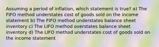 Assuming a period of inflation, which statement is true? a) The FIFO method understates cost of goods sold on the income statement b) The FIFO method understates balance sheet inventory c) The LIFO method overstates balance sheet inventory d) The LIFO method understates cost of goods sold on the income statement