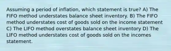 Assuming a period of inflation, which statement is true? A) The FIFO method understates balance sheet inventory. B) The FIFO method understates cost of goods sold on the income statement C) The LIFO method overstates balance sheet inventory D) The LIFO method understates cost of goods sold on the incomes statement.