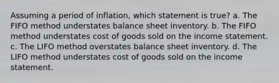 Assuming a period of inflation, which statement is true? a. The FIFO method understates balance sheet inventory. b. The FIFO method understates cost of goods sold on the income statement. c. The LIFO method overstates balance sheet inventory. d. The LIFO method understates cost of goods sold on the income statement.