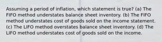 Assuming a period of inflation, which statement is true? (a) The FIFO method understates balance sheet inventory. (b) The FIFO method understates cost of goods sold on the <a href='https://www.questionai.com/knowledge/kCPMsnOwdm-income-statement' class='anchor-knowledge'>income statement</a>. (c) The LIFO method overstates balance sheet inventory. (d) The LIFO method understates cost of goods sold on the income.