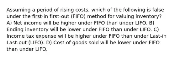 Assuming a period of rising costs, which of the following is false under the first-in first-out (FIFO) method for valuing inventory? A) Net income will be higher under FIFO than under LIFO. B) Ending inventory will be lower under FIFO than under LIFO. C) Income tax expense will be higher under FIFO than under Last-in Last-out (LIFO). D) Cost of goods sold will be lower under FIFO than under LIFO.