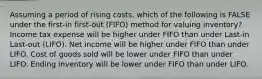 Assuming a period of rising costs, which of the following is FALSE under the first-in first-out (FIFO) method for valuing inventory? Income tax expense will be higher under FIFO than under Last-in Last-out (LIFO). Net income will be higher under FIFO than under LIFO. Cost of goods sold will be lower under FIFO than under LIFO. Ending inventory will be lower under FIFO than under LIFO.