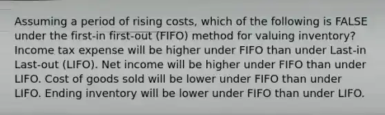 Assuming a period of rising costs, which of the following is FALSE under the first-in first-out (FIFO) method for valuing inventory? Income tax expense will be higher under FIFO than under Last-in Last-out (LIFO). Net income will be higher under FIFO than under LIFO. Cost of goods sold will be lower under FIFO than under LIFO. Ending inventory will be lower under FIFO than under LIFO.