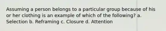 Assuming a person belongs to a particular group because of his or her clothing is an example of which of the following? a. Selection b. Reframing c. Closure d. Attention