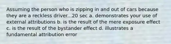 Assuming the person who is zipping in and out of cars because they are a reckless driver...20 sec a. demonstrates your use of external attributions b. is the result of the mere exposure effect c. is the result of the bystander effect d. illustrates a fundamental attribution error