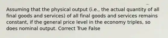 Assuming that the physical output (i.e., the actual quantity of all final goods and services) of all final goods and services remains constant, if the general price level in the economy triples, so does nominal output. Correct True False