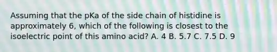 Assuming that the pKa of the side chain of histidine is approximately 6, which of the following is closest to the isoelectric point of this amino acid? A. 4 B. 5.7 C. 7.5 D. 9