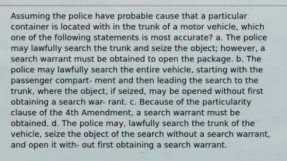 Assuming the police have probable cause that a particular container is located with in the trunk of a motor vehicle, which one of the following statements is most accurate? a. The police may lawfully search the trunk and seize the object; however, a search warrant must be obtained to open the package. b. The police may lawfully search the entire vehicle, starting with the passenger compart- ment and then leading the search to the trunk, where the object, if seized, may be opened without first obtaining a search war- rant. c. Because of the particularity clause of the 4th Amendment, a search warrant must be obtained. d. The police may, lawfully search the trunk of the vehicle, seize the object of the search without a search warrant, and open it with- out first obtaining a search warrant.