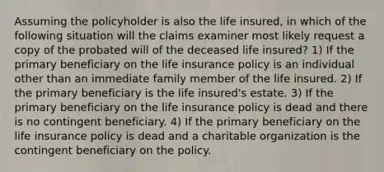 Assuming the policyholder is also the life insured, in which of the following situation will the claims examiner most likely request a copy of the probated will of the deceased life insured? 1) If the primary beneficiary on the life insurance policy is an individual other than an immediate family member of the life insured. 2) If the primary beneficiary is the life insured's estate. 3) If the primary beneficiary on the life insurance policy is dead and there is no contingent beneficiary. 4) If the primary beneficiary on the life insurance policy is dead and a charitable organization is the contingent beneficiary on the policy.