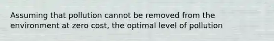 Assuming that pollution cannot be removed from the environment at zero cost, the optimal level of pollution