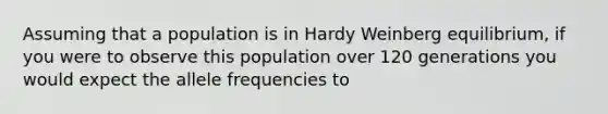 Assuming that a population is in Hardy Weinberg equilibrium, if you were to observe this population over 120 generations you would expect the allele frequencies to