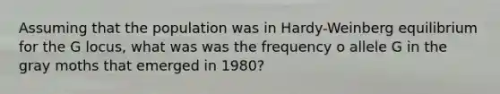 Assuming that the population was in Hardy-Weinberg equilibrium for the G locus, what was was the frequency o allele G in the gray moths that emerged in 1980?