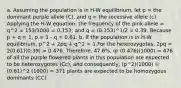 a. Assuming the population is in H-W equilibrium, let p = the dominant purple allele (C), and q = the recessive allele (c). Applying the H-W equation, the frequency of the pink allele = q^2 = 153/1000 = 0.153; and q = (0.153)^1/2 = 0.39. Because p + q = 1, p = 1 - q = 0.61. b. If the population is in H-W equilibrium, p^2 + 2pq + q^2 = 1.For the heterozygotes, 2pq = 2(0.61)(0.39) = 0.476. Therefore, 47.6%, or (0.476)(1000) = 476 of all the purple flowered plants in this population are expected to be heterozygotes (Cc), and consequently, (p^2)(1000) = (0.61)^2 (1000) = 371 plants are expected to be homozygous dominants (CC)