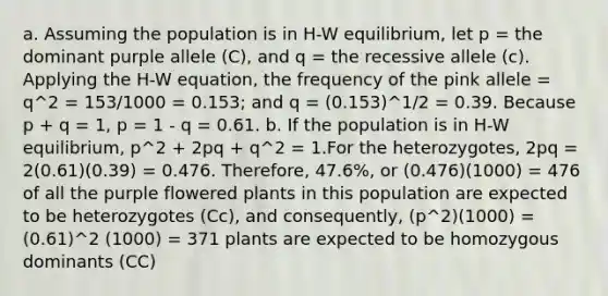 a. Assuming the population is in H-W equilibrium, let p = the dominant purple allele (C), and q = the recessive allele (c). Applying the H-W equation, the frequency of the pink allele = q^2 = 153/1000 = 0.153; and q = (0.153)^1/2 = 0.39. Because p + q = 1, p = 1 - q = 0.61. b. If the population is in H-W equilibrium, p^2 + 2pq + q^2 = 1.For the heterozygotes, 2pq = 2(0.61)(0.39) = 0.476. Therefore, 47.6%, or (0.476)(1000) = 476 of all the purple flowered plants in this population are expected to be heterozygotes (Cc), and consequently, (p^2)(1000) = (0.61)^2 (1000) = 371 plants are expected to be homozygous dominants (CC)