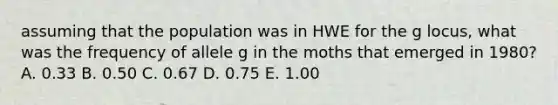 assuming that the population was in HWE for the g locus, what was the frequency of allele g in the moths that emerged in 1980? A. 0.33 B. 0.50 C. 0.67 D. 0.75 E. 1.00