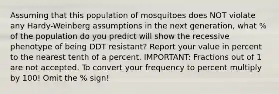 Assuming that this population of mosquitoes does NOT violate any Hardy-Weinberg assumptions in the next generation, what % of the population do you predict will show the recessive phenotype of being DDT resistant? Report your value in percent to the nearest tenth of a percent. IMPORTANT: Fractions out of 1 are not accepted. To convert your frequency to percent multiply by 100! Omit the % sign!