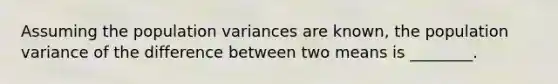 Assuming the population variances are known, the population variance of the difference between two means is ________.