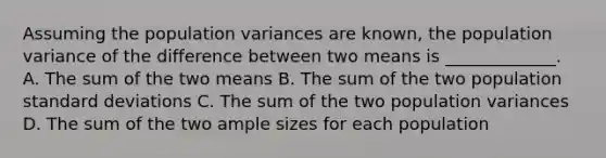 Assuming the population variances are known, the population variance of the difference between two means is _____________. A. The sum of the two means B. The sum of the two population standard deviations C. The sum of the two population variances D. The sum of the two ample sizes for each population