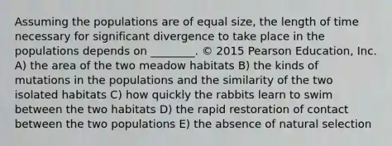 Assuming the populations are of equal size, the length of time necessary for significant divergence to take place in the populations depends on ________. © 2015 Pearson Education, Inc. A) the area of the two meadow habitats B) the kinds of mutations in the populations and the similarity of the two isolated habitats C) how quickly the rabbits learn to swim between the two habitats D) the rapid restoration of contact between the two populations E) the absence of natural selection