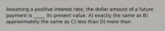 Assuming a positive interest rate, the dollar amount of a future payment is _____ its present value. A) exactly the same as B) approximately the same as C) less than D) more than