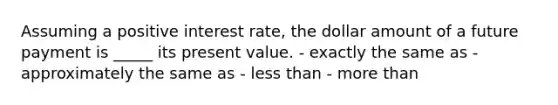 Assuming a positive interest rate, the dollar amount of a future payment is _____ its present value. - exactly the same as - approximately the same as - <a href='https://www.questionai.com/knowledge/k7BtlYpAMX-less-than' class='anchor-knowledge'>less than</a> - <a href='https://www.questionai.com/knowledge/keWHlEPx42-more-than' class='anchor-knowledge'>more than</a>