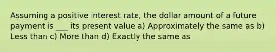 Assuming a positive interest rate, the dollar amount of a future payment is ___ its present value a) Approximately the same as b) <a href='https://www.questionai.com/knowledge/k7BtlYpAMX-less-than' class='anchor-knowledge'>less than</a> c) <a href='https://www.questionai.com/knowledge/keWHlEPx42-more-than' class='anchor-knowledge'>more than</a> d) Exactly the same as