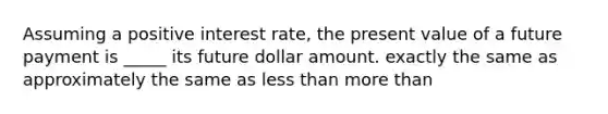 Assuming a positive interest rate, the present value of a future payment is _____ its future dollar amount. exactly the same as approximately the same as less than more than