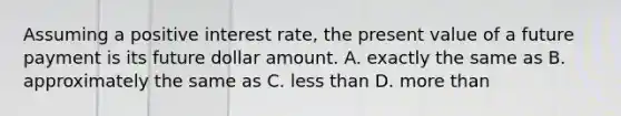 Assuming a positive interest rate, the present value of a future payment is its future dollar amount. A. exactly the same as B. approximately the same as C. <a href='https://www.questionai.com/knowledge/k7BtlYpAMX-less-than' class='anchor-knowledge'>less than</a> D. <a href='https://www.questionai.com/knowledge/keWHlEPx42-more-than' class='anchor-knowledge'>more than</a>