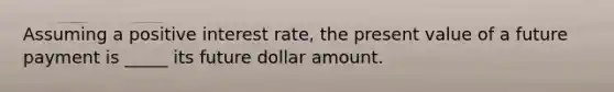 Assuming a positive interest rate, the present value of a future payment is _____ its future dollar amount.