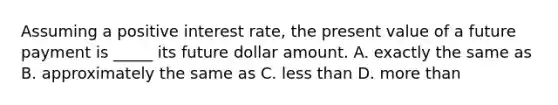 Assuming a positive interest rate, the present value of a future payment is _____ its future dollar amount. A. exactly the same as B. approximately the same as C. less than D. more than