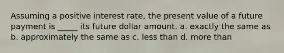 Assuming a positive interest rate, the present value of a future payment is _____ its future dollar amount. a. exactly the same as b. approximately the same as c. less than d. more than