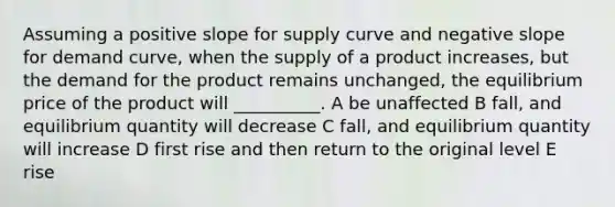 Assuming a positive slope for supply curve and negative slope for demand curve, when the supply of a product increases, but the demand for the product remains unchanged, the equilibrium price of the product will __________. A be unaffected B fall, and equilibrium quantity will decrease C fall, and equilibrium quantity will increase D first rise and then return to the original level E rise