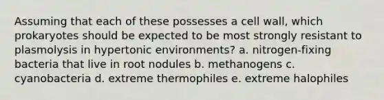 Assuming that each of these possesses a cell wall, which prokaryotes should be expected to be most strongly resistant to plasmolysis in hypertonic environments? a. nitrogen-fixing bacteria that live in root nodules b. methanogens c. cyanobacteria d. extreme thermophiles e. extreme halophiles