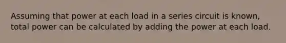 Assuming that power at each load in a series circuit is known, total power can be calculated by adding the power at each load.