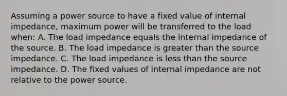 Assuming a power source to have a fixed value of internal impedance, maximum power will be transferred to the load when: A. The load impedance equals the internal impedance of the source. B. The load impedance is greater than the source impedance. C. The load impedance is less than the source impedance. D. The fixed values of internal impedance are not relative to the power source.