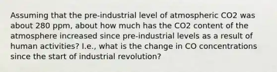 Assuming that the pre-industrial level of atmospheric CO2 was about 280 ppm, about how much has the CO2 content of the atmosphere increased since pre-industrial levels as a result of human activities? I.e., what is the change in CO concentrations since the start of industrial revolution?