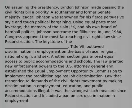 On assuming the presidency, Lyndon Johnson made passing the civil rights bill a priority. A southerner and former Senate majority leader, Johnson was renowned for his fierce persuasive style and tough political bargaining. Using equal parts moral leverage, the memory of the slain JFK, and his own brand of hardball politics, Johnson overcame the filibuster. In June 1964, Congress approved the most far-reaching civil rights law since Reconstruction. The keystone of the __________________________________, Title VII, outlawed discrimination in employment on the basis of race, religion, national origin, and sex. Another section guaranteed equal access to public accommodations and schools. The law granted new enforcement powers to the U.S. attorney general and established the Equal Employment Opportunity Commission to implement the prohibition against job discrimination. Law that responded to demands of the civil rights movement by making discrimination in employment, education, and public accommodations illegal. It was the strongest such measure since Reconstruction and included a ban on sex discrimination in employment.