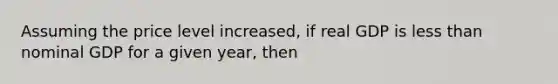 Assuming the price level increased, if real GDP is less than nominal GDP for a given year, then