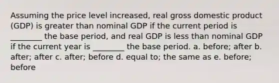 Assuming the price level increased, real gross domestic product (GDP) is greater than nominal GDP if the current period is ________ the base period, and real GDP is less than nominal GDP if the current year is ________ the base period. a. before; after b. after; after c. after; before d. equal to; the same as e. before; before