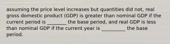 assuming the price level increases but quantities did not, real gross domestic product (GDP) is greater than nominal GDP if the current period is ________ the base period, and real GDP is less than nominal GDP if the current year is __________ the base period.