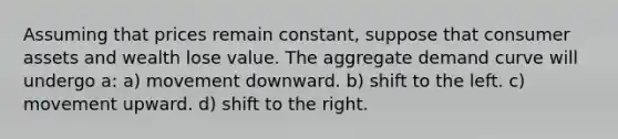 Assuming that prices remain constant, suppose that consumer assets and wealth lose value. The aggregate demand curve will undergo a: a) movement downward. b) shift to the left. c) movement upward. d) shift to the right.