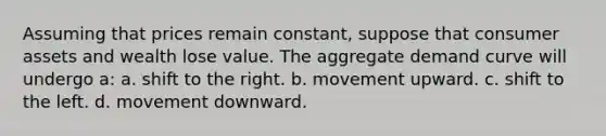 Assuming that prices remain constant, suppose that consumer assets and wealth lose value. The aggregate demand curve will undergo a: a. shift to the right. b. movement upward. c. shift to the left. d. movement downward.