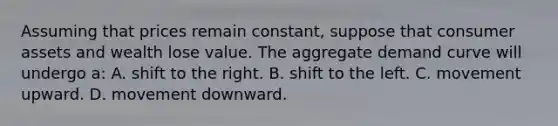 Assuming that prices remain constant, suppose that consumer assets and wealth lose value. The aggregate demand curve will undergo a: A. shift to the right. B. shift to the left. C. movement upward. D. movement downward.